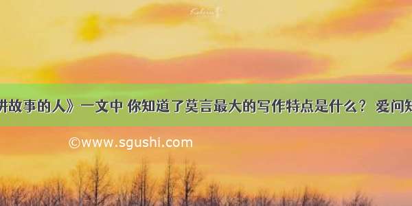 从《讲故事的人》一文中 你知道了莫言最大的写作特点是什么？ 爱问知识人