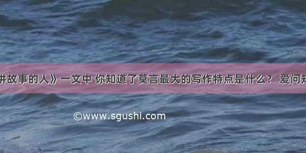 从《讲故事的人》一文中 你知道了莫言最大的写作特点是什么？ 爱问知识人