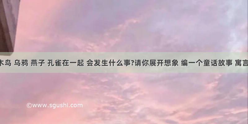 啄木鸟 乌鸦 燕子 孔雀在一起 会发生什么事?请你展开想象 编一个童话故事 寓言