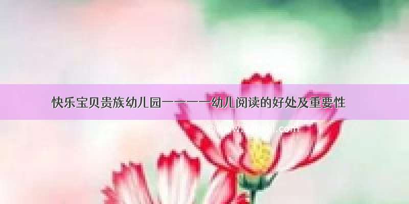 快乐宝贝贵族幼儿园一一一一幼儿阅读的好处及重要性