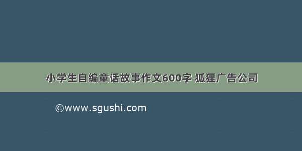 小学生自编童话故事作文600字 狐狸广告公司