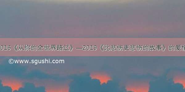 2016《从你的全世界路过》—2019《比悲伤更悲伤的故事》的爱情！