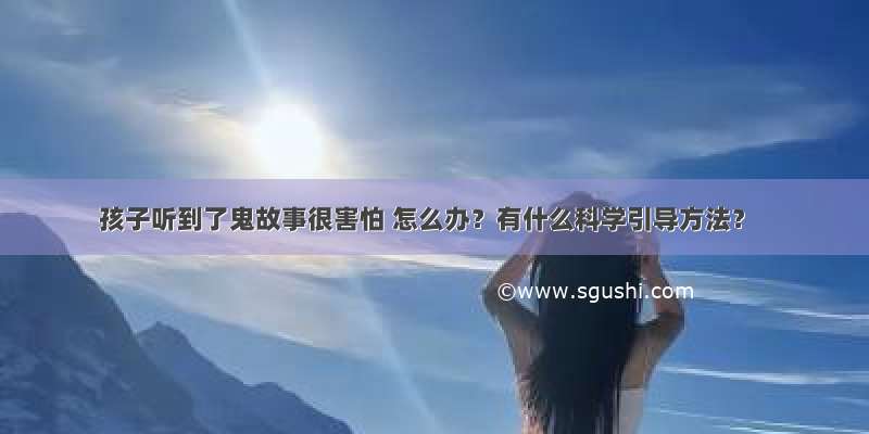 孩子听到了鬼故事很害怕 怎么办？有什么科学引导方法？