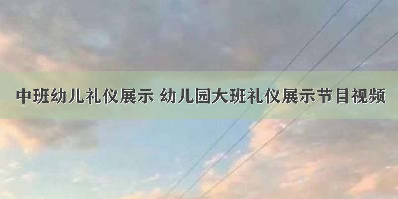 中班幼儿礼仪展示 幼儿园大班礼仪展示节目视频