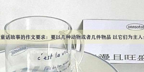 我要一篇写童话故事的作文要求：要以几种动物或者几件物品 以它们为主人公 就这么对