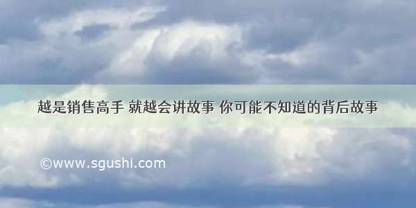 越是销售高手 就越会讲故事 你可能不知道的背后故事