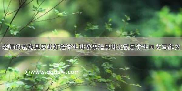 老师的套路真深说好给学生讲故事结果讲完就要学生回去写作文