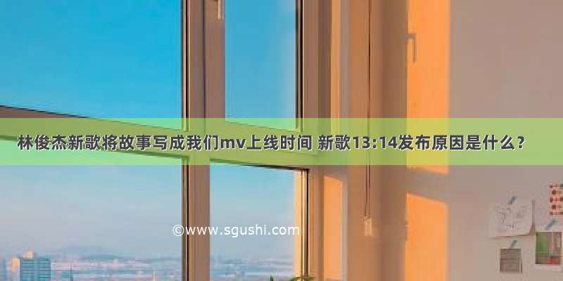 林俊杰新歌将故事写成我们mv上线时间 新歌13:14发布原因是什么？