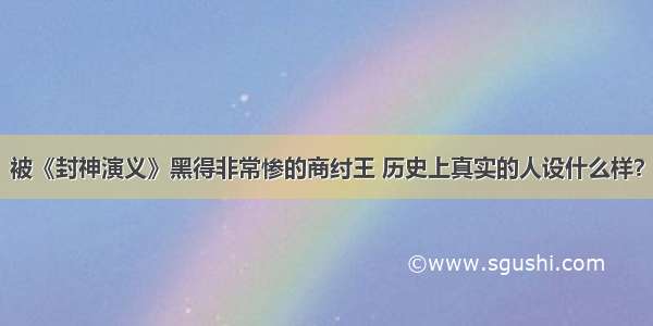 被《封神演义》黑得非常惨的商纣王 历史上真实的人设什么样？