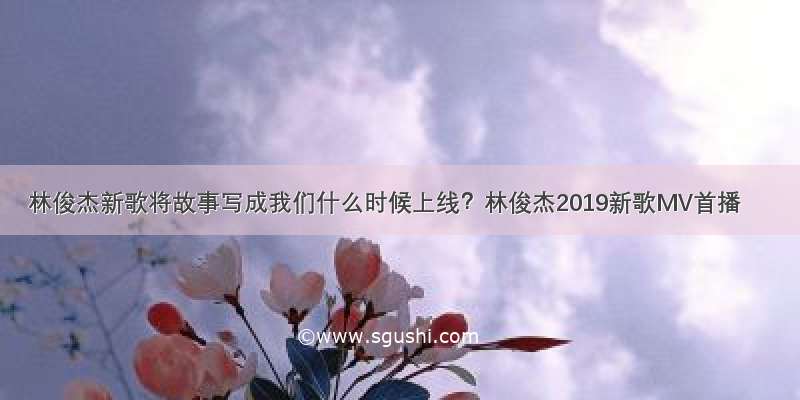 林俊杰新歌将故事写成我们什么时候上线？林俊杰2019新歌MV首播