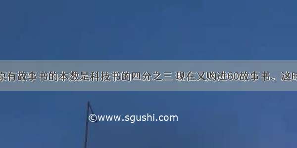 学校图书馆原有故事书的本数是科技书的四分之三 现在又购进60故事书。这时故事书与科