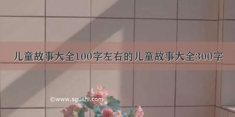 儿童故事大全100字左右的儿童故事大全300字