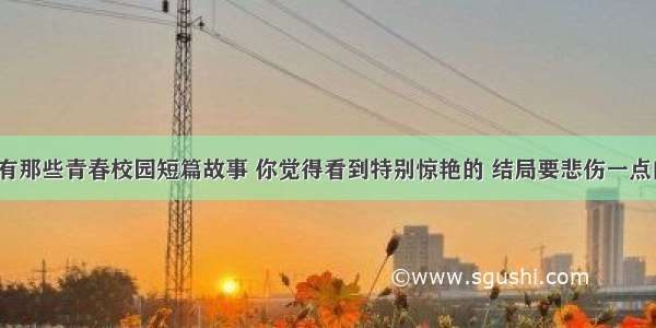 有没有那些青春校园短篇故事 你觉得看到特别惊艳的 结局要悲伤一点的。？