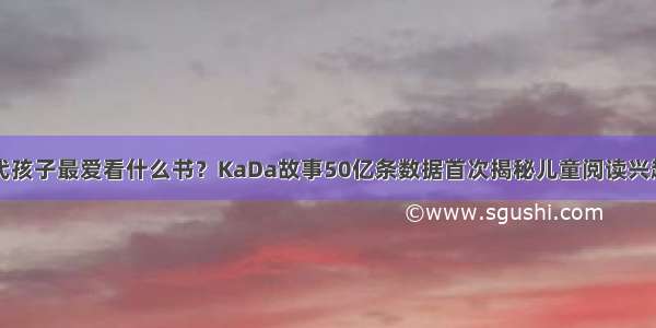 当代孩子最爱看什么书？KaDa故事50亿条数据首次揭秘儿童阅读兴趣点