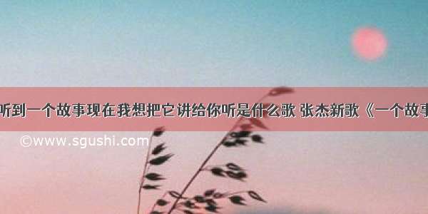 曾经偶然我听到一个故事现在我想把它讲给你听是什么歌 张杰新歌《一个故事》歌曲内容