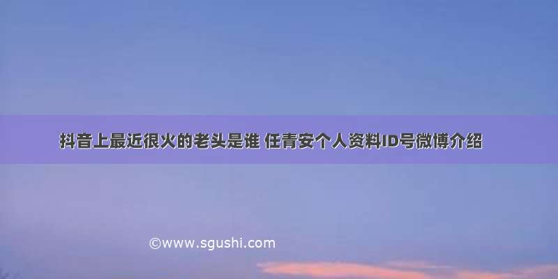 抖音上最近很火的老头是谁 任青安个人资料ID号微博介绍