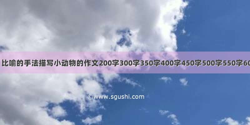 用拟人 比喻的手法描写小动物的作文200字300字350字400字450字500字550字60...