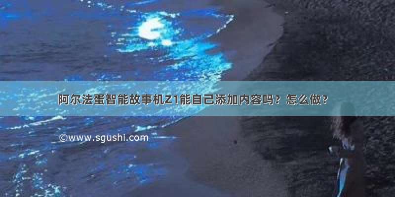 阿尔法蛋智能故事机Z1能自己添加内容吗？怎么做？