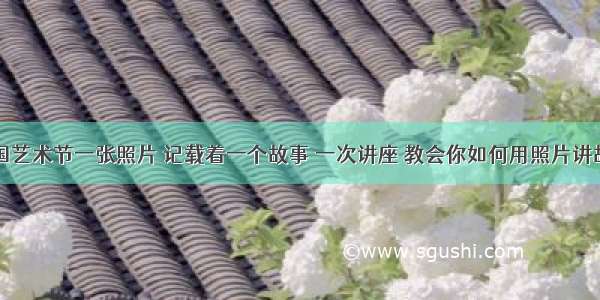 中国艺术节一张照片 记载着一个故事 一次讲座 教会你如何用照片讲故事