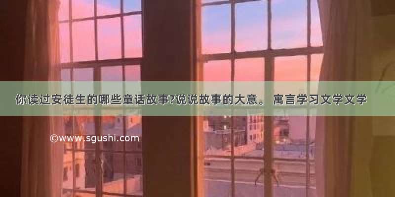 你读过安徒生的哪些童话故事?说说故事的大意。 寓言学习文学文学