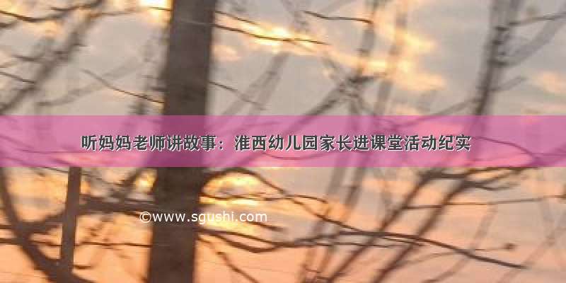 听妈妈老师讲故事：淮西幼儿园家长进课堂活动纪实