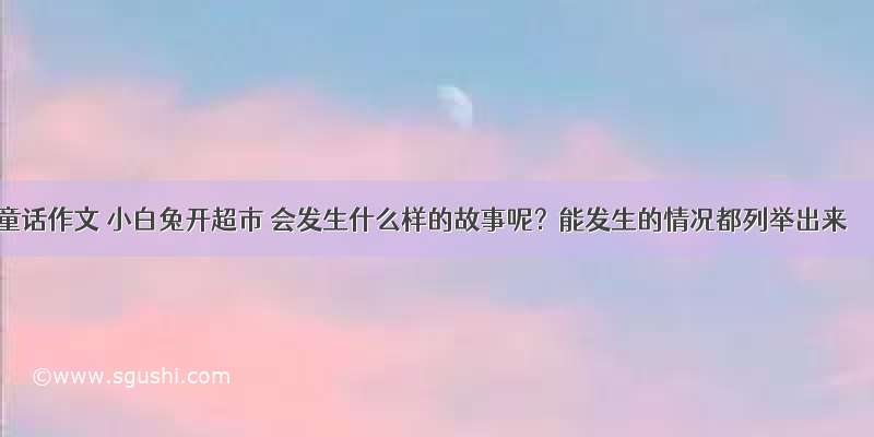 童话作文 小白兔开超市 会发生什么样的故事呢？能发生的情况都列举出来