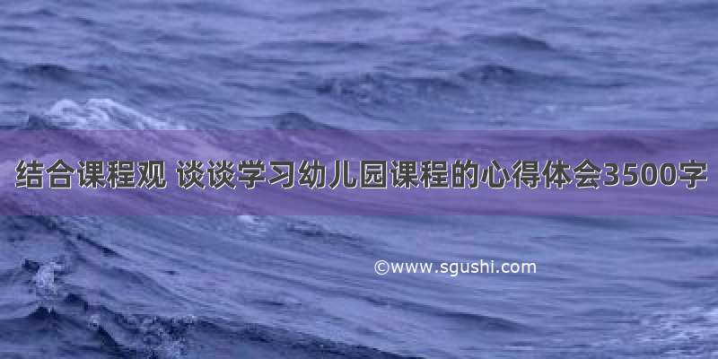 结合课程观 谈谈学习幼儿园课程的心得体会3500字