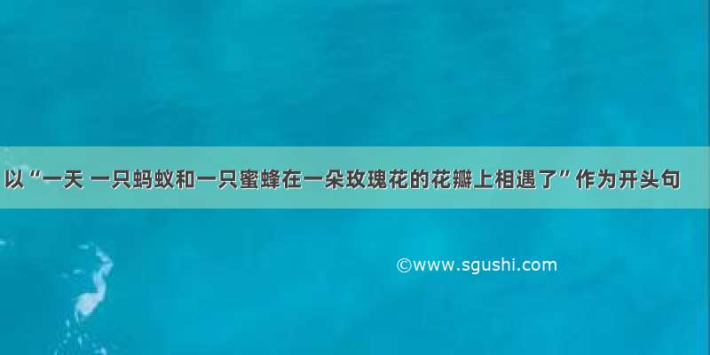 以“一天 一只蚂蚁和一只蜜蜂在一朵玫瑰花的花瓣上相遇了”作为开头句