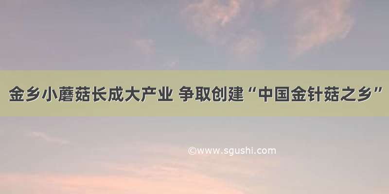 金乡小蘑菇长成大产业 争取创建“中国金针菇之乡”