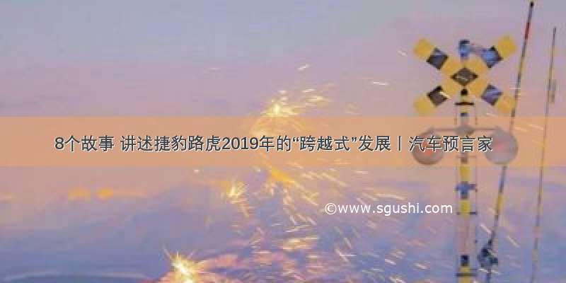 8个故事 讲述捷豹路虎2019年的“跨越式”发展丨汽车预言家