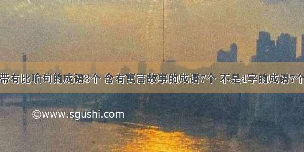 带有比喻句的成语3个 含有寓言故事的成语7个 不是4字的成语7个