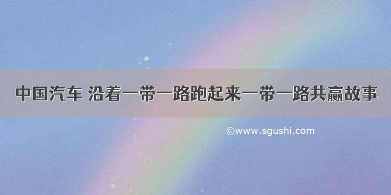 中国汽车 沿着一带一路跑起来一带一路共赢故事