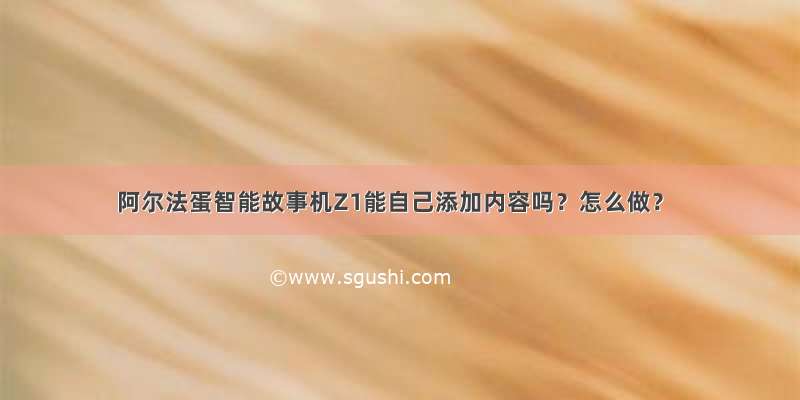 阿尔法蛋智能故事机Z1能自己添加内容吗？怎么做？