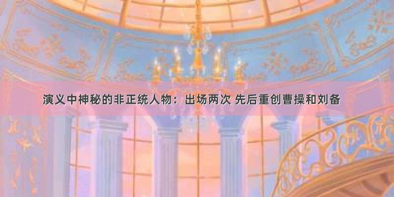 演义中神秘的非正统人物：出场两次 先后重创曹操和刘备