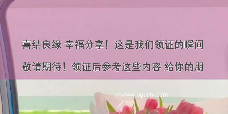 喜结良缘 幸福分享！这是我们领证的瞬间 

敬请期待！领证后参考这些内容 给你的朋