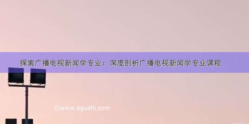 探索广播电视新闻学专业：深度剖析广播电视新闻学专业课程