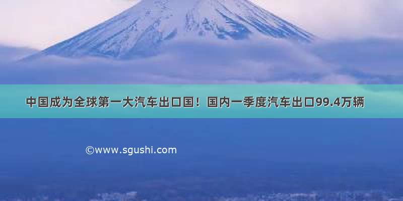 中国成为全球第一大汽车出口国！国内一季度汽车出口99.4万辆