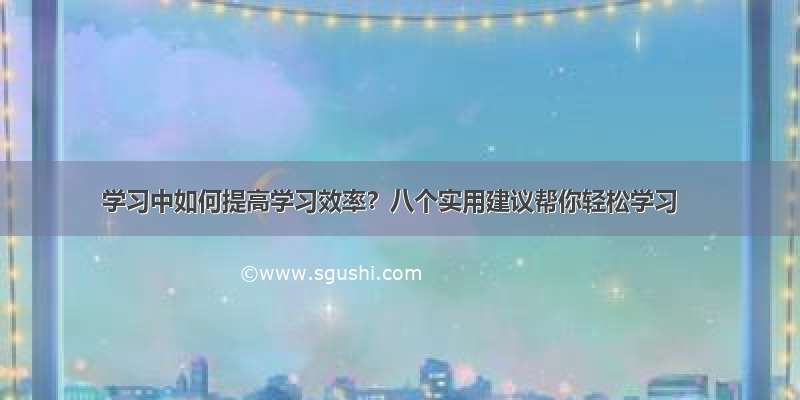 学习中如何提高学习效率？八个实用建议帮你轻松学习