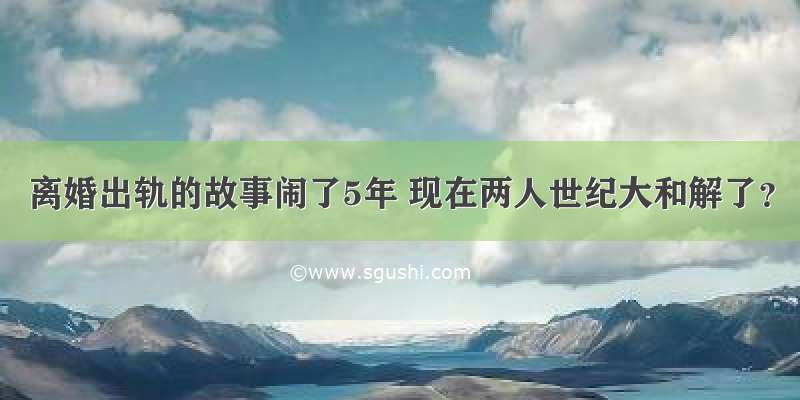 离婚出轨的故事闹了5年 现在两人世纪大和解了？