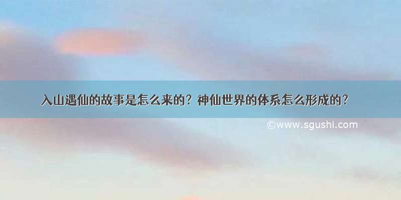 入山遇仙的故事是怎么来的？神仙世界的体系怎么形成的？