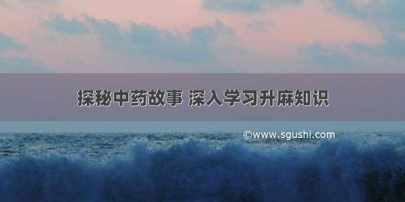 探秘中药故事 深入学习升麻知识