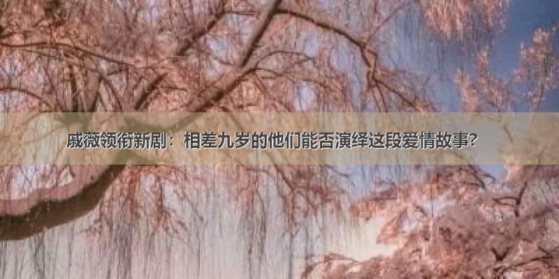 戚薇领衔新剧：相差九岁的他们能否演绎这段爱情故事?