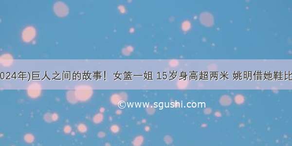 (2024年)巨人之间的故事！女篮一姐 15岁身高超两米 姚明借她鞋比赛