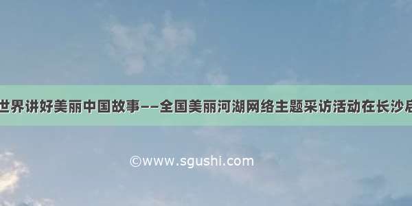 向世界讲好美丽中国故事——全国美丽河湖网络主题采访活动在长沙启动